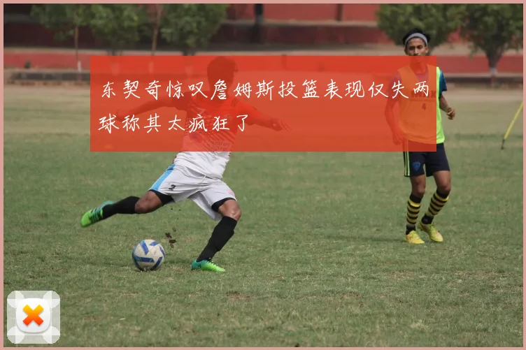 东契奇惊叹詹姆斯投篮表现仅失两球称其太疯狂了