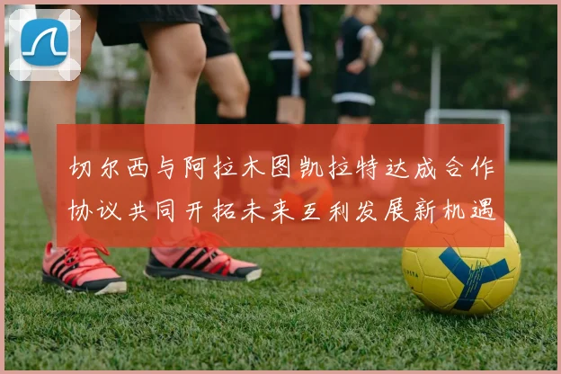 切尔西与阿拉木图凯拉特达成合作协议共同开拓未来互利发展新机遇