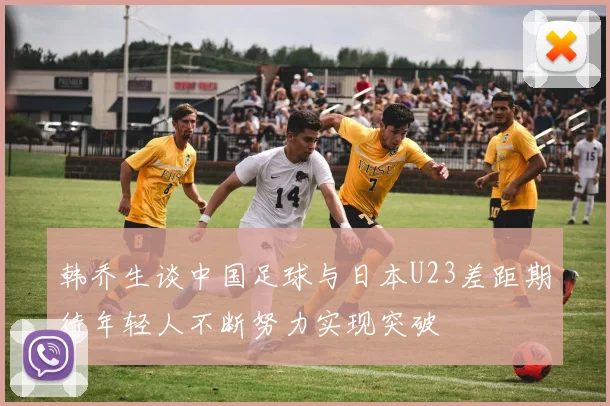韩乔生谈中国足球与日本U23差距期待年轻人不断努力实现突破