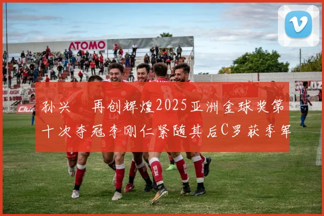 孙兴慜再创辉煌2025亚洲金球奖第十次夺冠李刚仁紧随其后C罗获季军