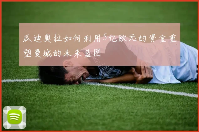 瓜迪奥拉如何利用5亿欧元的资金重塑曼城的未来蓝图