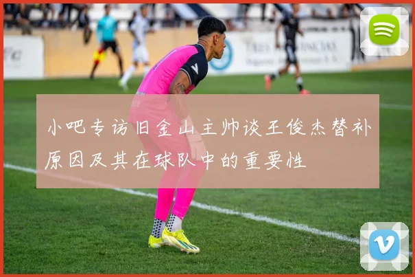 小吧专访旧金山主帅谈王俊杰替补原因及其在球队中的重要性