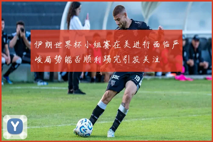 伊朗世界杯小组赛在美进行面临严峻局势能否顺利踢完引发关注