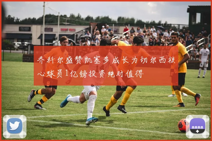 乔科尔盛赞凯塞多成长为切尔西核心球员1亿镑投资绝对值得