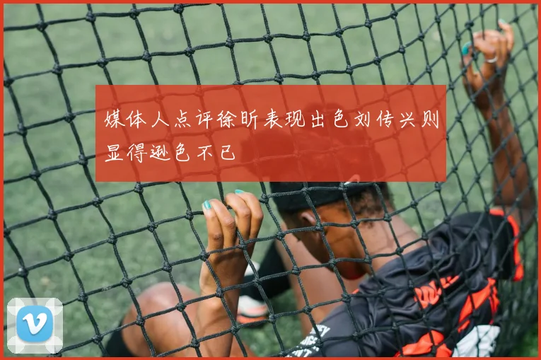 媒体人点评徐昕表现出色刘传兴则显得逊色不已