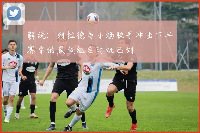 解说：利拉德与小杨联手冲击下半赛季的最佳组合时机已到