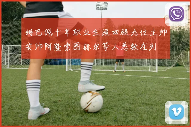 姆巴佩十年职业生涯回顾九位主帅安帅阿隆索图赫尔等人悉数在列