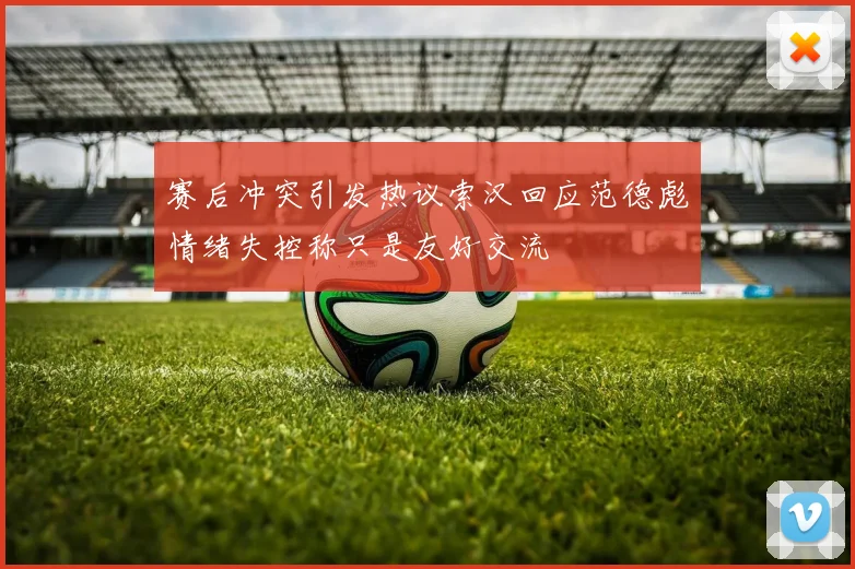 赛后冲突引发热议索汉回应范德彪情绪失控称只是友好交流