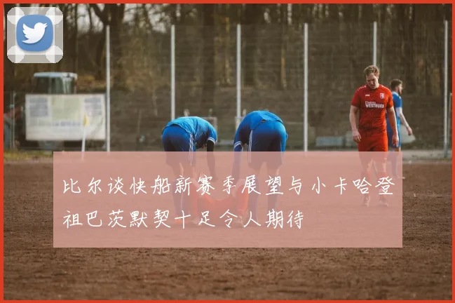 比尔谈快船新赛季展望与小卡哈登祖巴茨默契十足令人期待