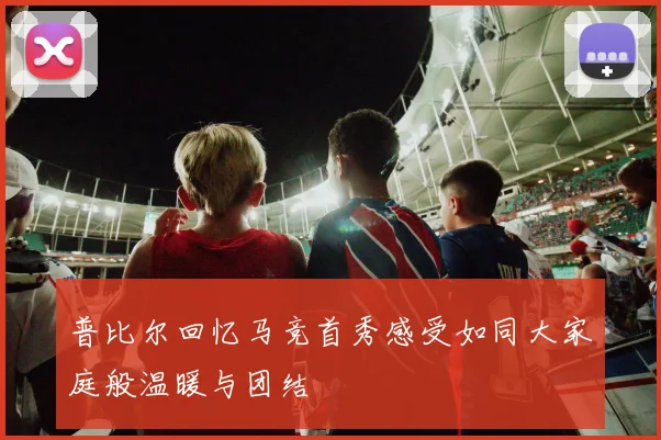 普比尔回忆马竞首秀感受如同大家庭般温暖与团结