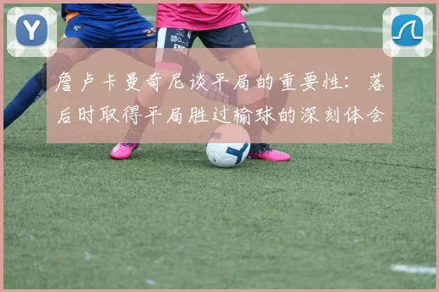 詹卢卡曼奇尼谈平局的重要性：落后时取得平局胜过输球的深刻体会