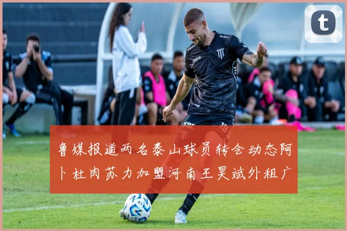 鲁媒报道两名泰山球员转会动态阿卜杜肉苏力加盟河南王昊斌外租广州豹