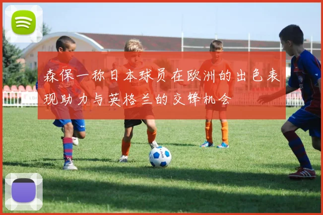 森保一称日本球员在欧洲的出色表现助力与英格兰的交锋机会