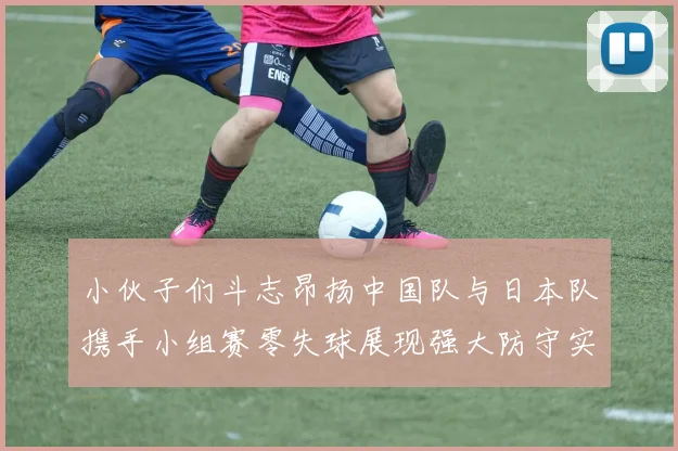 小伙子们斗志昂扬中国队与日本队携手小组赛零失球展现强大防守实力