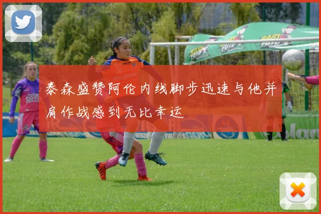 泰森盛赞阿伦内线脚步迅速与他并肩作战感到无比幸运