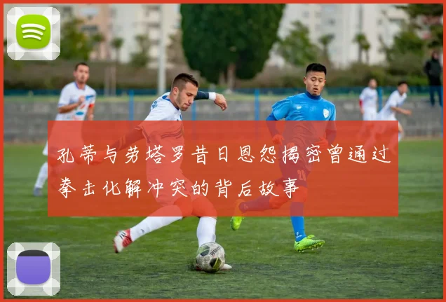孔蒂与劳塔罗昔日恩怨揭密曾通过拳击化解冲突的背后故事