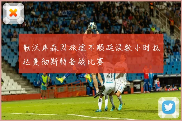 勒沃库森因旅途不顺延误数小时抵达曼彻斯特备战比赛