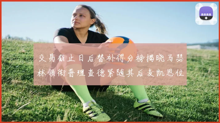 交易截止日后替补得分榜揭晓马瑟林领衔普理查德紧随其后麦凯恩位列第三