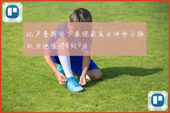 比卢普斯场下表现获高分评价小杨认为他值得8到9分