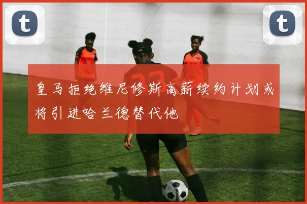皇马拒绝维尼修斯高薪续约计划或将引进哈兰德替代他