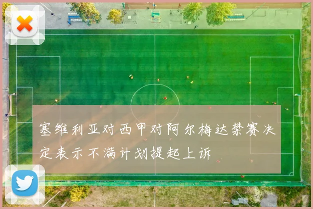 塞维利亚对西甲对阿尔梅达禁赛决定表示不满计划提起上诉