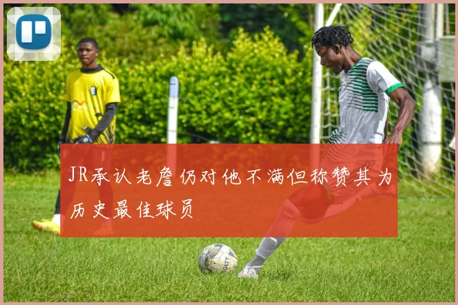 JR承认老詹仍对他不满但称赞其为历史最佳球员