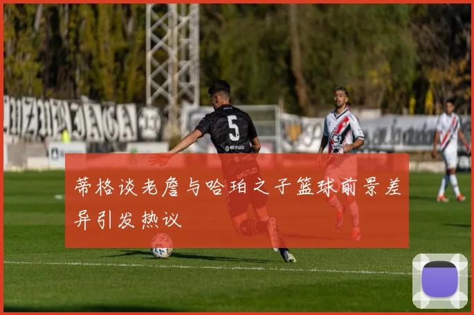 蒂格谈老詹与哈珀之子篮球前景差异引发热议