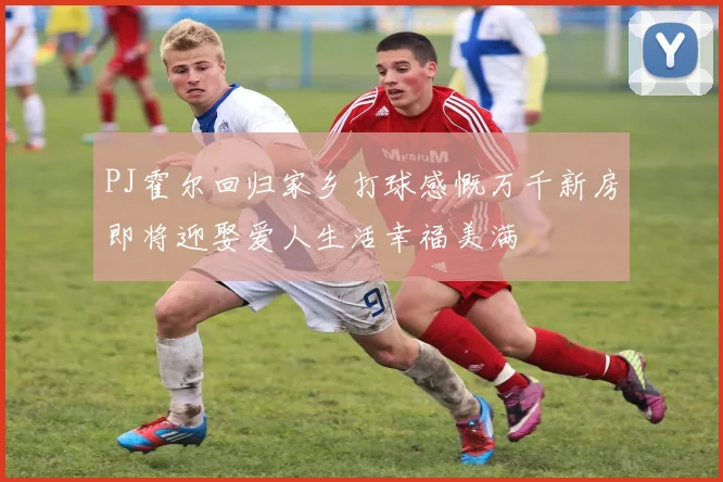 PJ霍尔回归家乡打球感慨万千新房即将迎娶爱人生活幸福美满