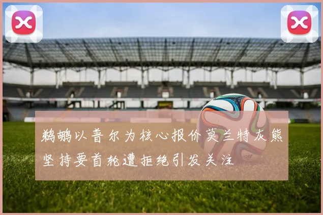 鹈鹕以普尔为核心报价莫兰特灰熊坚持要首轮遭拒绝引发关注