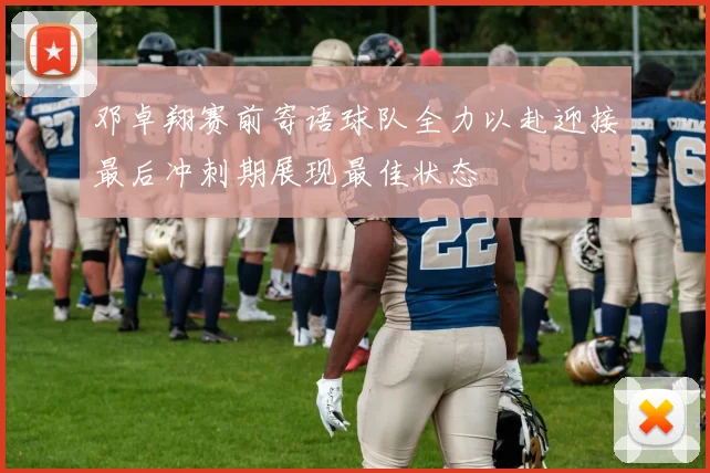 邓卓翔赛前寄语球队全力以赴迎接最后冲刺期展现最佳状态