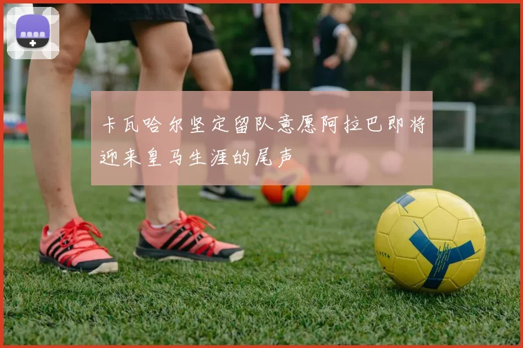 卡瓦哈尔坚定留队意愿阿拉巴即将迎来皇马生涯的尾声
