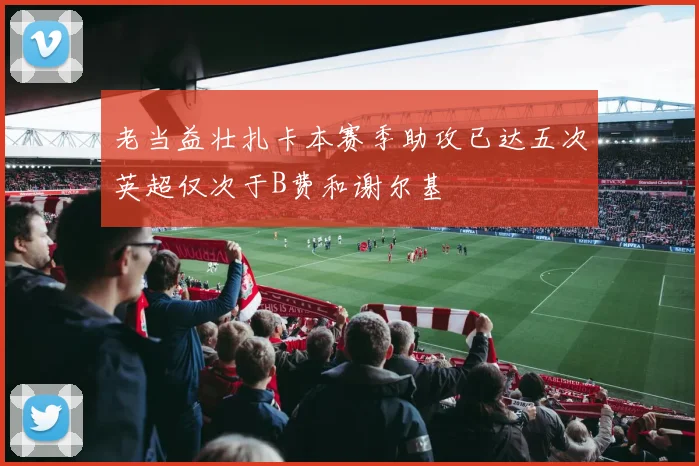 老当益壮扎卡本赛季助攻已达五次英超仅次于B费和谢尔基