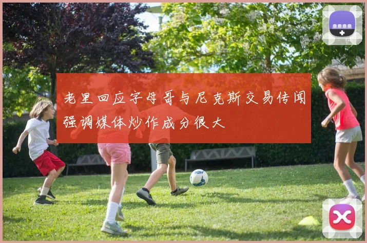 老里回应字母哥与尼克斯交易传闻强调媒体炒作成分很大