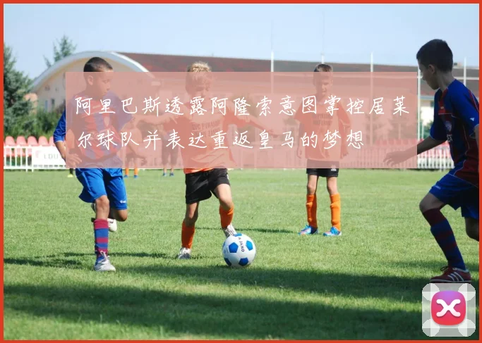 阿里巴斯透露阿隆索意图掌控居莱尔球队并表达重返皇马的梦想