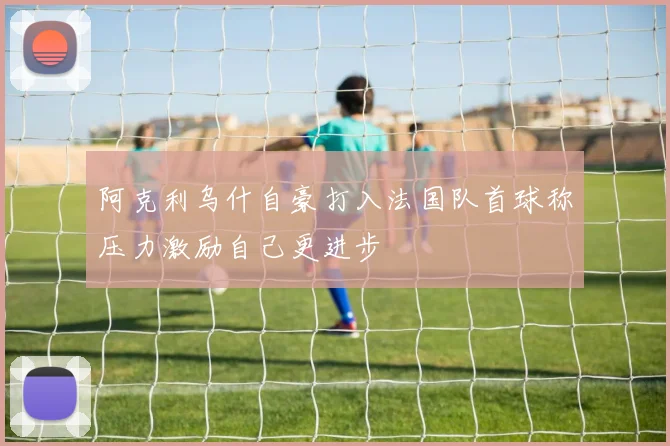 阿克利乌什自豪打入法国队首球称压力激励自己更进步