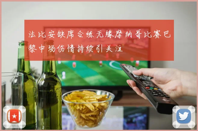 法比安缺席合练无缘摩纳哥比赛巴黎中场伤情持续引关注