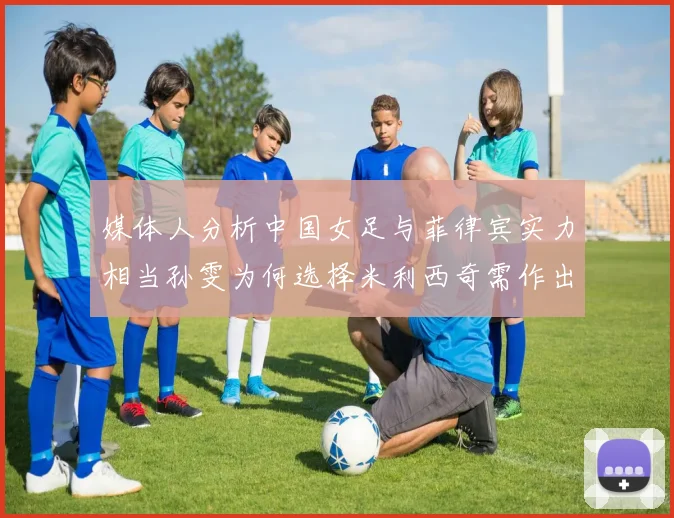 媒体人分析中国女足与菲律宾实力相当孙雯为何选择米利西奇需作出解释