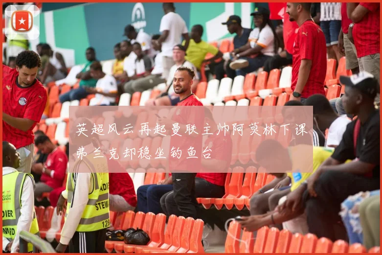 英超风云再起曼联主帅阿莫林下课弗兰克却稳坐钓鱼台